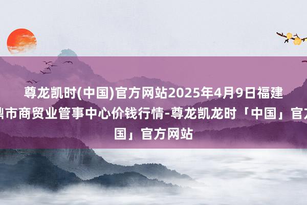 尊龙凯时(中国)官方网站2025年4月9日福建省福鼎市商贸业管事中心价钱行情-尊龙凯龙时「中国」官方网站