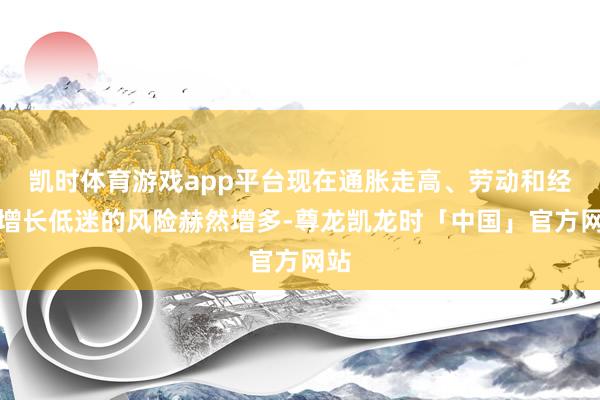 凯时体育游戏app平台现在通胀走高、劳动和经济增长低迷的风险赫然增多-尊龙凯龙时「中国」官方网站
