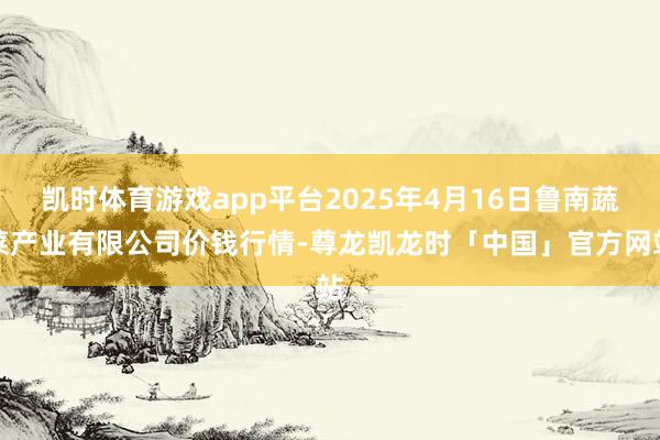 凯时体育游戏app平台2025年4月16日鲁南蔬菜产业有限公司价钱行情-尊龙凯龙时「中国」官方网站