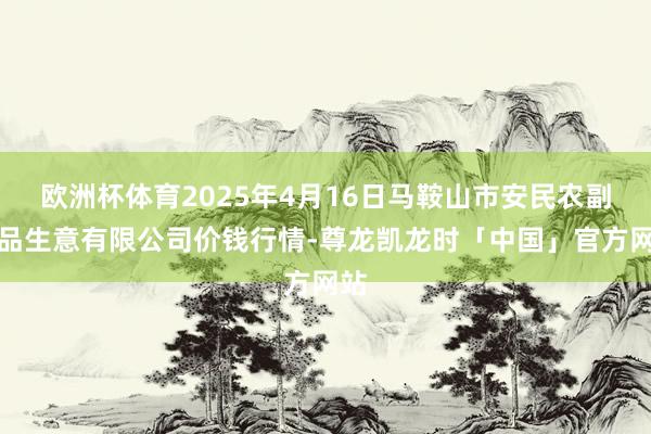 欧洲杯体育2025年4月16日马鞍山市安民农副居品生意有限公司价钱行情-尊龙凯龙时「中国」官方网站