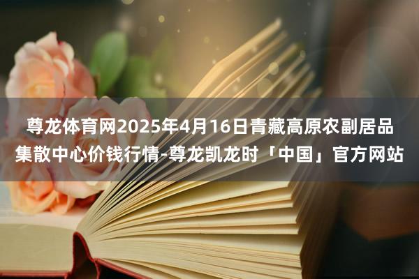 尊龙体育网2025年4月16日青藏高原农副居品集散中心价钱行情-尊龙凯龙时「中国」官方网站