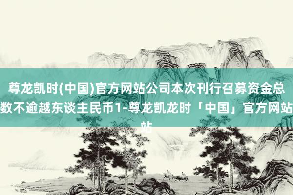 尊龙凯时(中国)官方网站公司本次刊行召募资金总数不逾越东谈主民币1-尊龙凯龙时「中国」官方网站