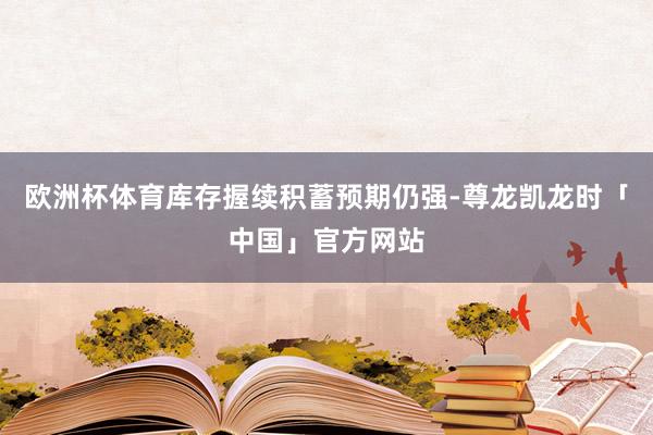 欧洲杯体育库存握续积蓄预期仍强-尊龙凯龙时「中国」官方网站