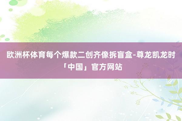 欧洲杯体育每个爆款二创齐像拆盲盒-尊龙凯龙时「中国」官方网站