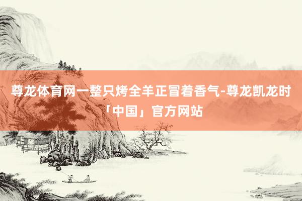 尊龙体育网一整只烤全羊正冒着香气-尊龙凯龙时「中国」官方网站