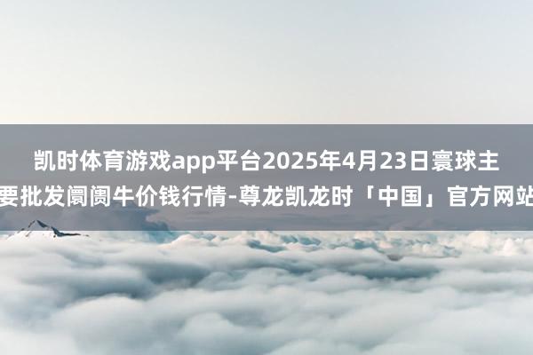 凯时体育游戏app平台2025年4月23日寰球主要批发阛阓牛价钱行情-尊龙凯龙时「中国」官方网站
