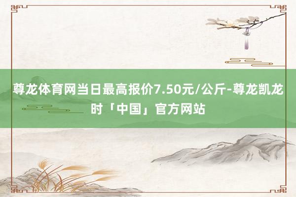 尊龙体育网当日最高报价7.50元/公斤-尊龙凯龙时「中国」官方网站
