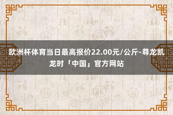 欧洲杯体育当日最高报价22.00元/公斤-尊龙凯龙时「中国」官方网站