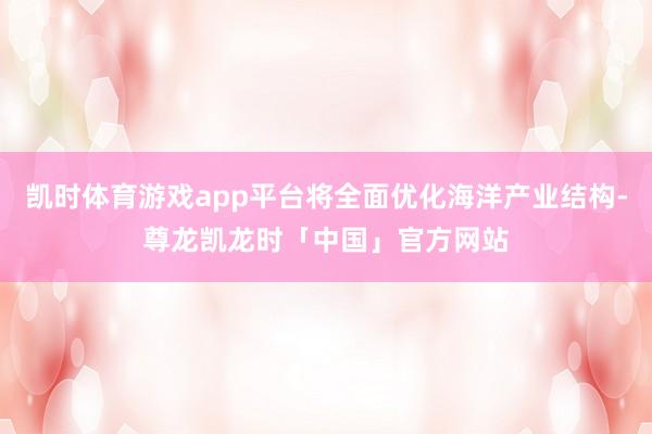 凯时体育游戏app平台将全面优化海洋产业结构-尊龙凯龙时「中国」官方网站