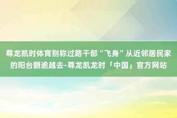 尊龙凯时体育别称过路干部“飞身”从近邻居民家的阳台翻逾越去-尊龙凯龙时「中国」官方网站