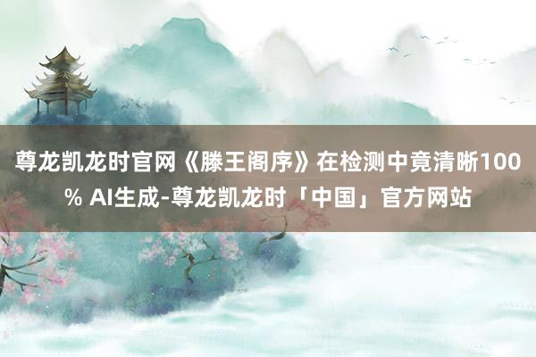 尊龙凯龙时官网《滕王阁序》在检测中竟清晰100% AI生成-尊龙凯龙时「中国」官方网站