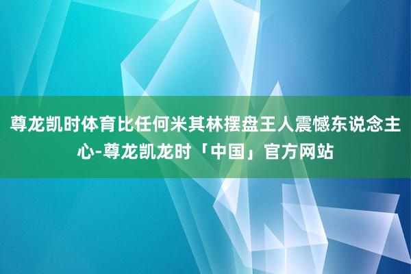 尊龙凯时体育比任何米其林摆盘王人震憾东说念主心-尊龙凯龙时「中国」官方网站
