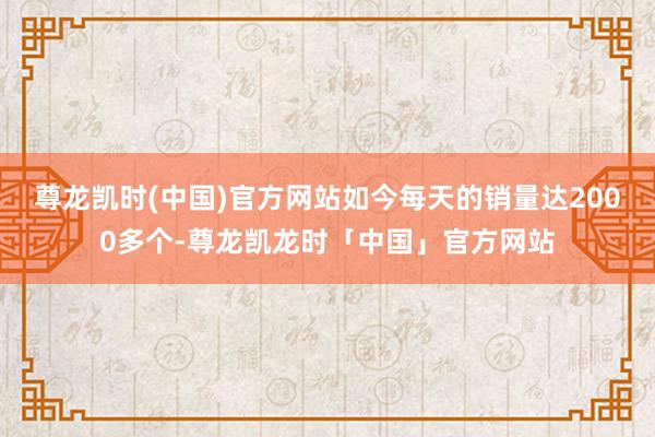 尊龙凯时(中国)官方网站如今每天的销量达2000多个-尊龙凯龙时「中国」官方网站