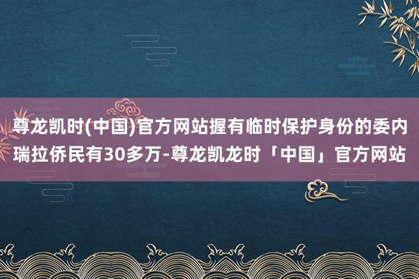 尊龙凯时(中国)官方网站握有临时保护身份的委内瑞拉侨民有30多万-尊龙凯龙时「中国」官方网站