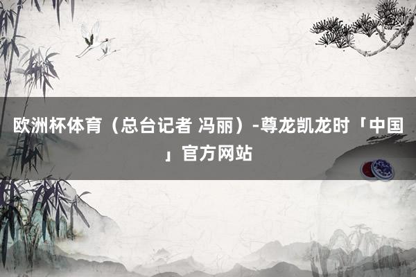 欧洲杯体育（总台记者 冯丽）-尊龙凯龙时「中国」官方网站