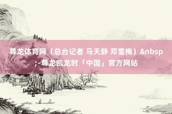 尊龙体育网（总台记者 马天静 邓雪梅）&nbsp;-尊龙凯龙时「中国」官方网站