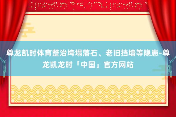 尊龙凯时体育整治垮塌落石、老旧挡墙等隐患-尊龙凯龙时「中国」官方网站