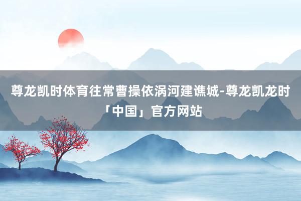 尊龙凯时体育往常曹操依涡河建谯城-尊龙凯龙时「中国」官方网站