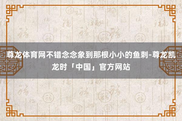 尊龙体育网不错念念象到那根小小的鱼刺-尊龙凯龙时「中国」官方网站
