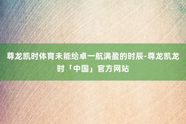 尊龙凯时体育未能给卓一航满盈的时辰-尊龙凯龙时「中国」官方网站