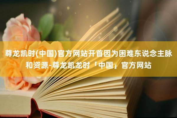 尊龙凯时(中国)官方网站开首因为困难东说念主脉和资源-尊龙凯龙时「中国」官方网站