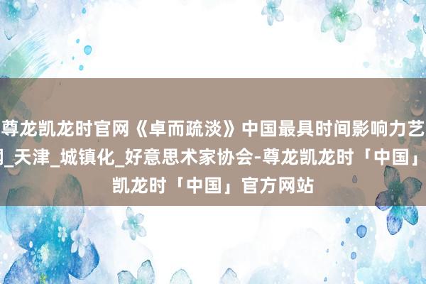尊龙凯龙时官网《卓而疏淡》中国最具时间影响力艺术家 陈钢_天津_城镇化_好意思术家协会-尊龙凯龙时「中国」官方网站