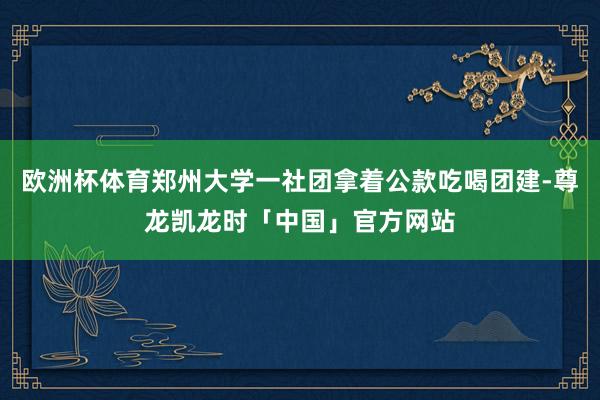 欧洲杯体育郑州大学一社团拿着公款吃喝团建-尊龙凯龙时「中国」官方网站