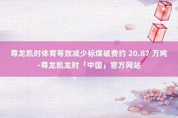尊龙凯时体育等效减少标煤破费约 20.87 万吨-尊龙凯龙时「中国」官方网站