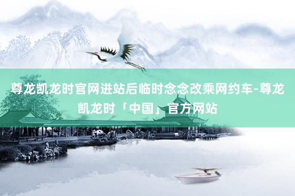 尊龙凯龙时官网进站后临时念念改乘网约车-尊龙凯龙时「中国」官方网站