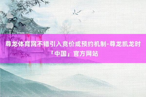 尊龙体育网不错引入竞价或预约机制-尊龙凯龙时「中国」官方网站