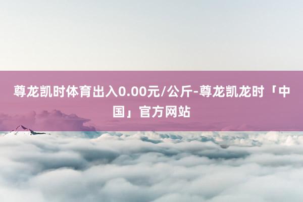 尊龙凯时体育出入0.00元/公斤-尊龙凯龙时「中国」官方网站