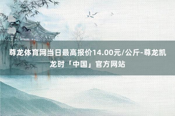尊龙体育网当日最高报价14.00元/公斤-尊龙凯龙时「中国」官方网站