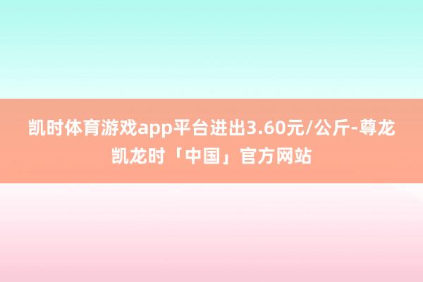 凯时体育游戏app平台进出3.60元/公斤-尊龙凯龙时「中国」官方网站