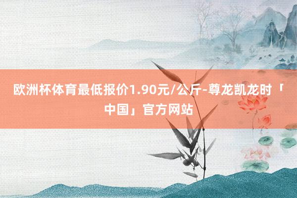 欧洲杯体育最低报价1.90元/公斤-尊龙凯龙时「中国」官方网站