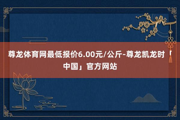 尊龙体育网最低报价6.00元/公斤-尊龙凯龙时「中国」官方网站