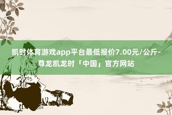 凯时体育游戏app平台最低报价7.00元/公斤-尊龙凯龙时「中国」官方网站