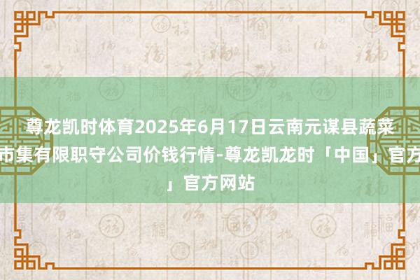 尊龙凯时体育2025年6月17日云南元谋县蔬菜往还市集有限职守公司价钱行情-尊龙凯龙时「中国」官方网站
