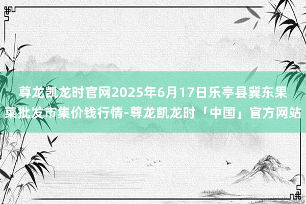 尊龙凯龙时官网2025年6月17日乐亭县冀东果菜批发市集价钱行情-尊龙凯龙时「中国」官方网站