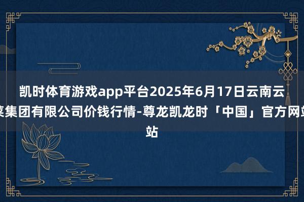 凯时体育游戏app平台2025年6月17日云南云菜集团有限公司价钱行情-尊龙凯龙时「中国」官方网站