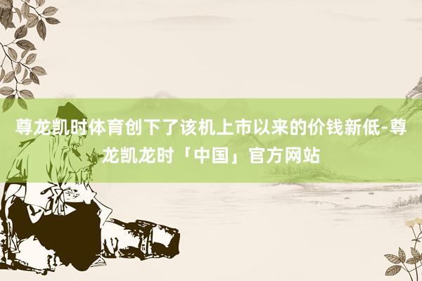 尊龙凯时体育创下了该机上市以来的价钱新低-尊龙凯龙时「中国」官方网站