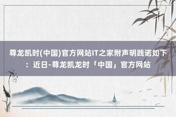 尊龙凯时(中国)官方网站IT之家附声明践诺如下：近日-尊龙凯龙时「中国」官方网站