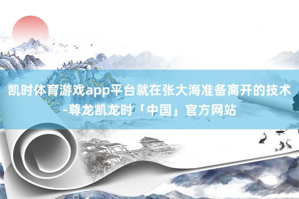 凯时体育游戏app平台就在张大海准备离开的技术-尊龙凯龙时「中国」官方网站