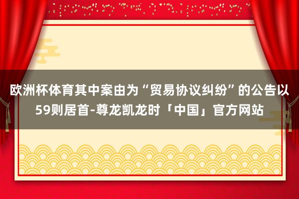 欧洲杯体育其中案由为“贸易协议纠纷”的公告以59则居首-尊龙凯龙时「中国」官方网站