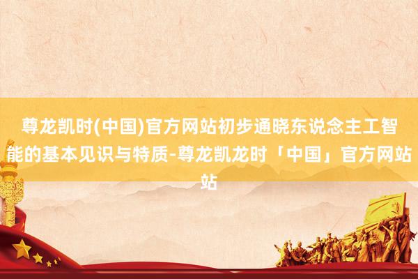 尊龙凯时(中国)官方网站初步通晓东说念主工智能的基本见识与特质-尊龙凯龙时「中国」官方网站