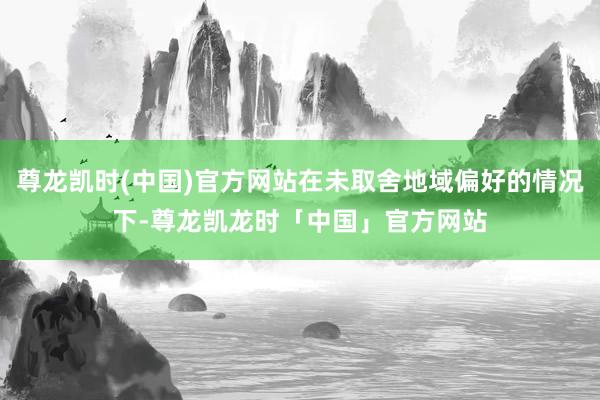 尊龙凯时(中国)官方网站在未取舍地域偏好的情况下-尊龙凯龙时「中国」官方网站