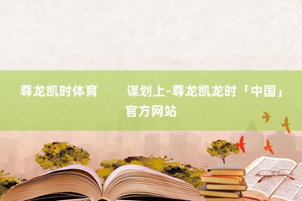 尊龙凯时体育        谋划上-尊龙凯龙时「中国」官方网站