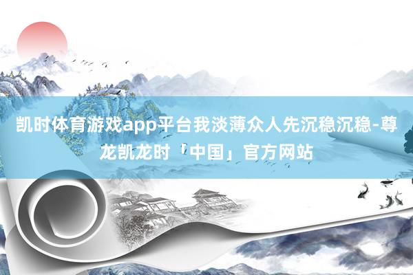 凯时体育游戏app平台我淡薄众人先沉稳沉稳-尊龙凯龙时「中国」官方网站