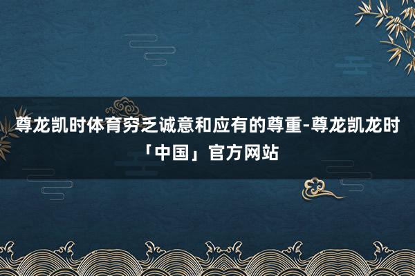 尊龙凯时体育穷乏诚意和应有的尊重-尊龙凯龙时「中国」官方网站