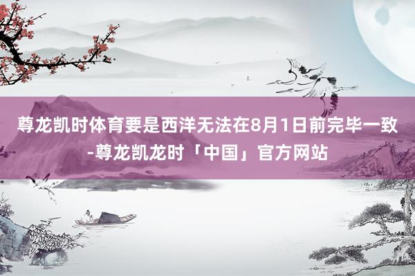 尊龙凯时体育要是西洋无法在8月1日前完毕一致-尊龙凯龙时「中国」官方网站