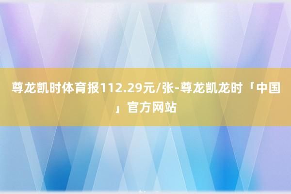 尊龙凯时体育报112.29元/张-尊龙凯龙时「中国」官方网站